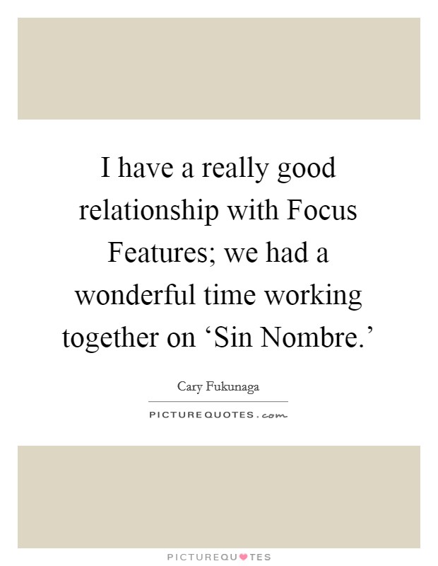 I have a really good relationship with Focus Features; we had a wonderful time working together on ‘Sin Nombre.' Picture Quote #1
