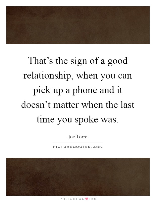 That's the sign of a good relationship, when you can pick up a phone and it doesn't matter when the last time you spoke was. Picture Quote #1