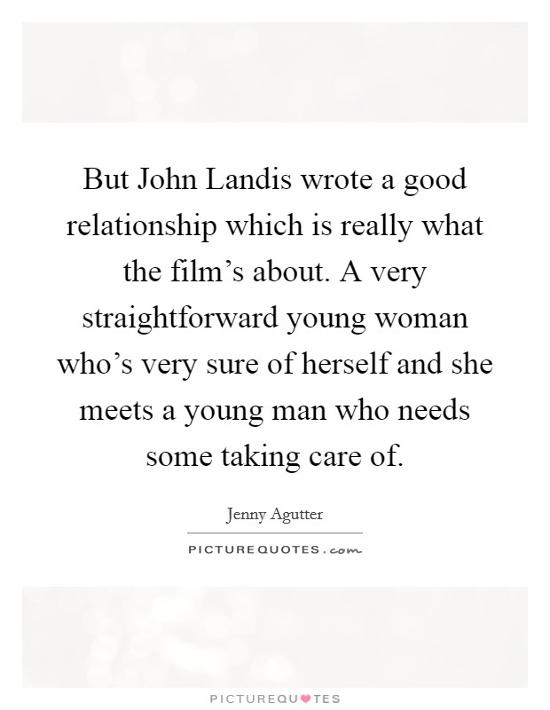 But John Landis wrote a good relationship which is really what the film's about. A very straightforward young woman who's very sure of herself and she meets a young man who needs some taking care of. Picture Quote #1