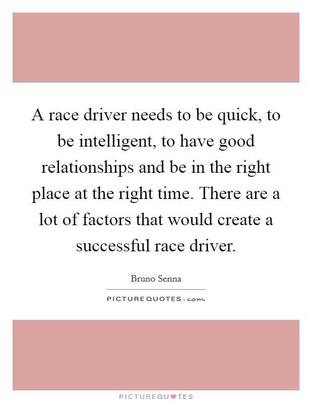 A race driver needs to be quick, to be intelligent, to have good relationships and be in the right place at the right time. There are a lot of factors that would create a successful race driver. Picture Quote #1