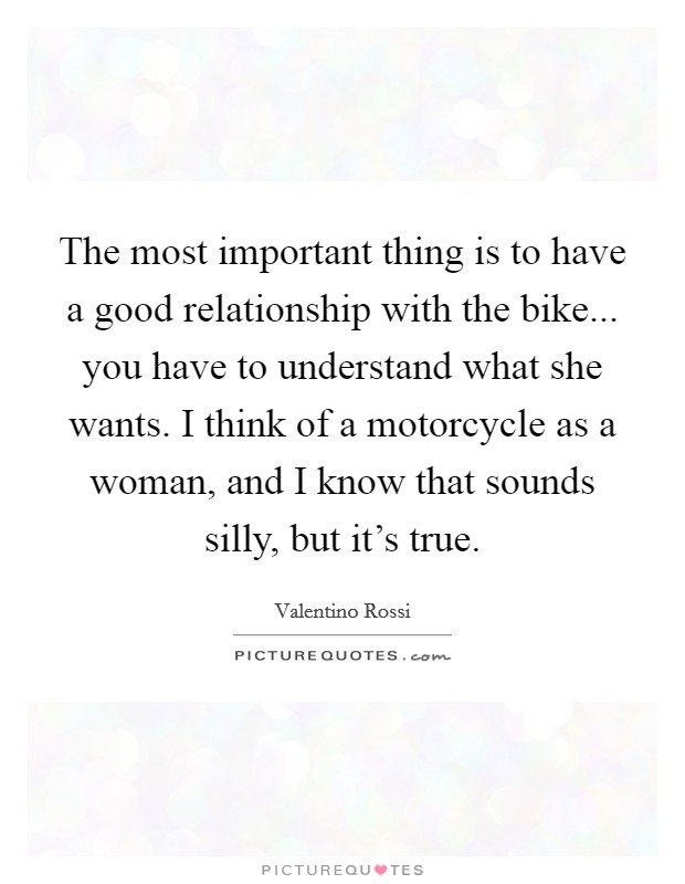 The most important thing is to have a good relationship with the bike... you have to understand what she wants. I think of a motorcycle as a woman, and I know that sounds silly, but it's true. Picture Quote #1