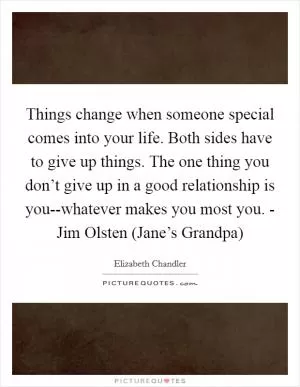 Things change when someone special comes into your life. Both sides have to give up things. The one thing you don’t give up in a good relationship is you--whatever makes you most you. - Jim Olsten (Jane’s Grandpa) Picture Quote #1