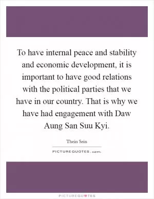 To have internal peace and stability and economic development, it is important to have good relations with the political parties that we have in our country. That is why we have had engagement with Daw Aung San Suu Kyi Picture Quote #1