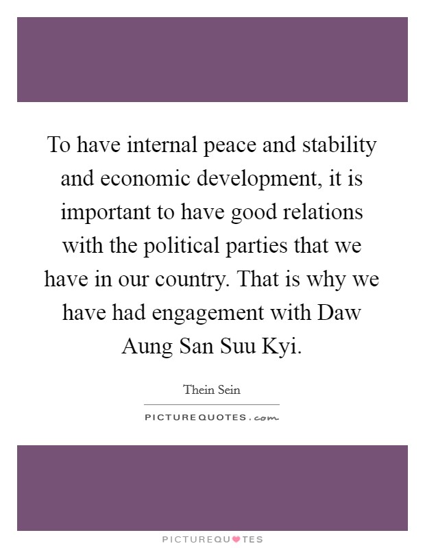 To have internal peace and stability and economic development, it is important to have good relations with the political parties that we have in our country. That is why we have had engagement with Daw Aung San Suu Kyi. Picture Quote #1