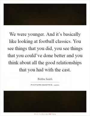 We were younger. And it’s basically like looking at football classics. You see things that you did, you see things that you could’ve done better and you think about all the good relationships that you had with the cast Picture Quote #1