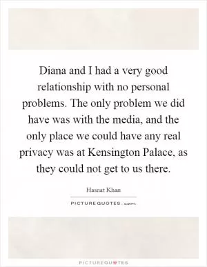 Diana and I had a very good relationship with no personal problems. The only problem we did have was with the media, and the only place we could have any real privacy was at Kensington Palace, as they could not get to us there Picture Quote #1