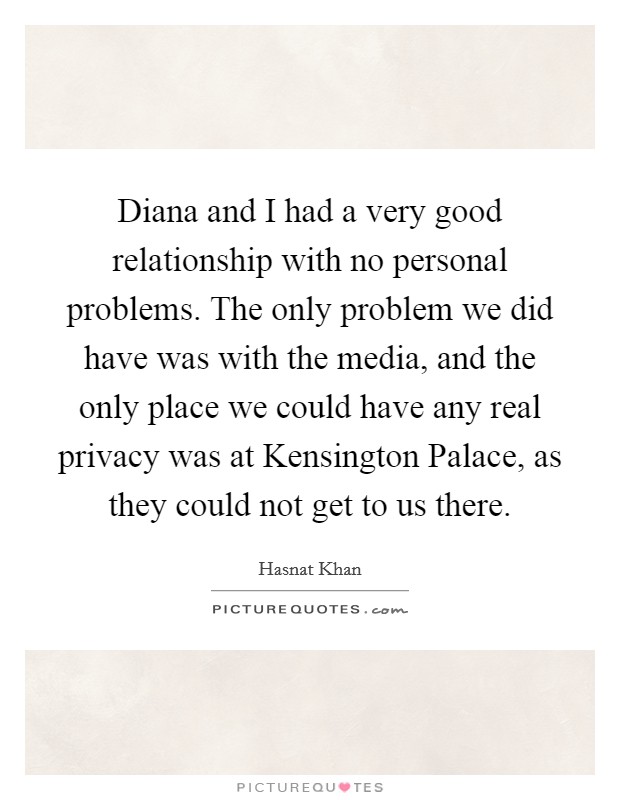 Diana and I had a very good relationship with no personal problems. The only problem we did have was with the media, and the only place we could have any real privacy was at Kensington Palace, as they could not get to us there. Picture Quote #1