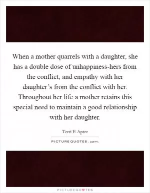 When a mother quarrels with a daughter, she has a double dose of unhappiness-hers from the conflict, and empathy with her daughter’s from the conflict with her. Throughout her life a mother retains this special need to maintain a good relationship with her daughter Picture Quote #1