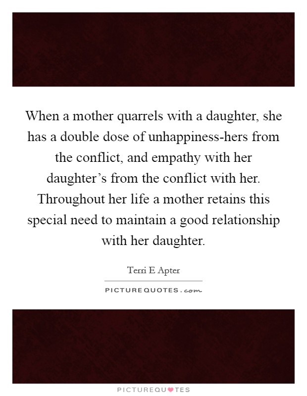 When a mother quarrels with a daughter, she has a double dose of unhappiness-hers from the conflict, and empathy with her daughter's from the conflict with her. Throughout her life a mother retains this special need to maintain a good relationship with her daughter. Picture Quote #1