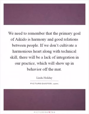We need to remember that the primary goal of Aikido is harmony and good relations between people. If we don’t cultivate a harmonious heart along with technical skill, there will be a lack of integration in our practice, which will show up in behavior off the mat Picture Quote #1