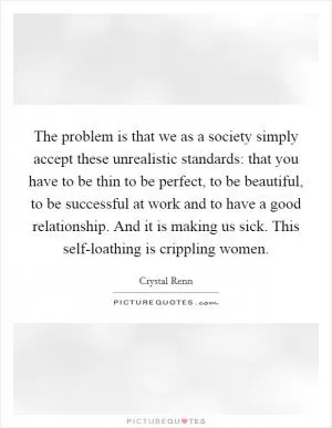 The problem is that we as a society simply accept these unrealistic standards: that you have to be thin to be perfect, to be beautiful, to be successful at work and to have a good relationship. And it is making us sick. This self-loathing is crippling women Picture Quote #1
