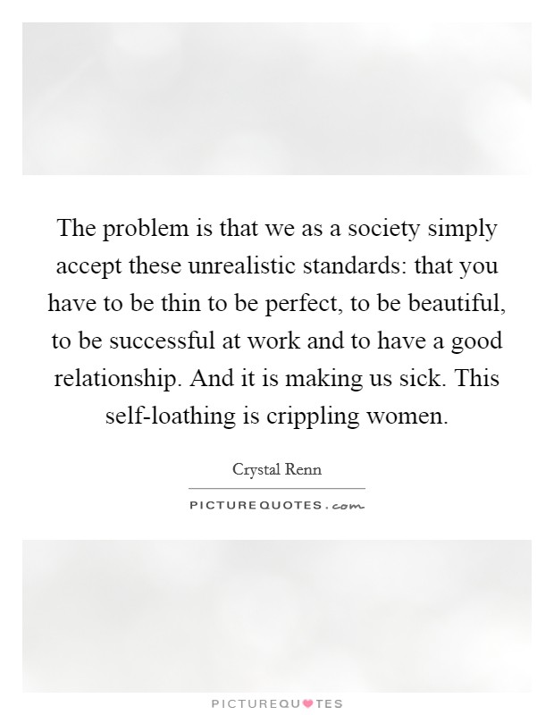 The problem is that we as a society simply accept these unrealistic standards: that you have to be thin to be perfect, to be beautiful, to be successful at work and to have a good relationship. And it is making us sick. This self-loathing is crippling women. Picture Quote #1