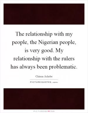 The relationship with my people, the Nigerian people, is very good. My relationship with the rulers has always been problematic Picture Quote #1