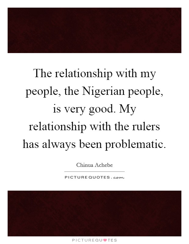 The relationship with my people, the Nigerian people, is very good. My relationship with the rulers has always been problematic. Picture Quote #1