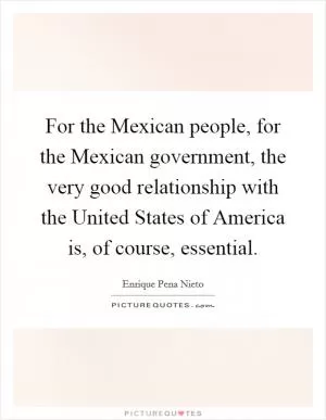 For the Mexican people, for the Mexican government, the very good relationship with the United States of America is, of course, essential Picture Quote #1