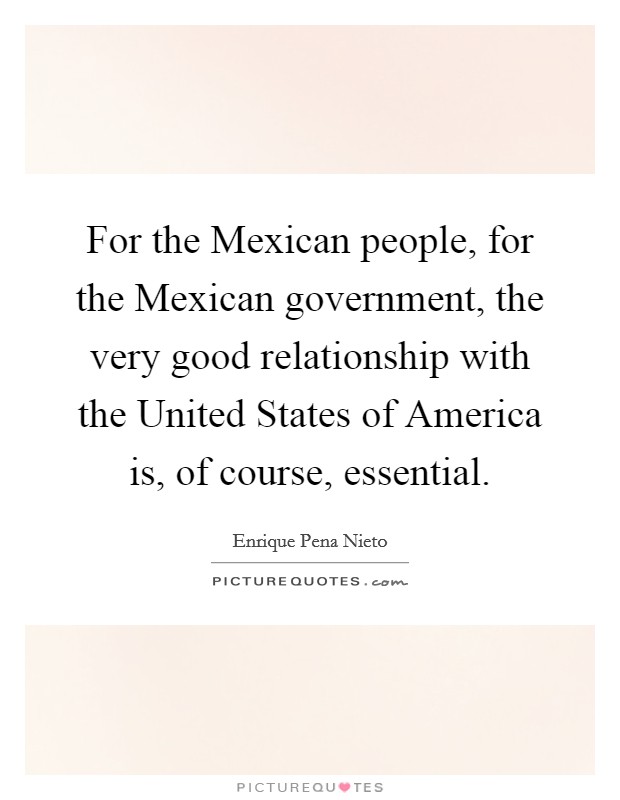 For the Mexican people, for the Mexican government, the very good relationship with the United States of America is, of course, essential. Picture Quote #1