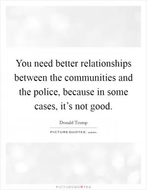 You need better relationships between the communities and the police, because in some cases, it’s not good Picture Quote #1