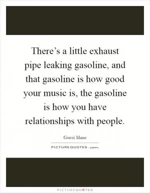 There’s a little exhaust pipe leaking gasoline, and that gasoline is how good your music is, the gasoline is how you have relationships with people Picture Quote #1