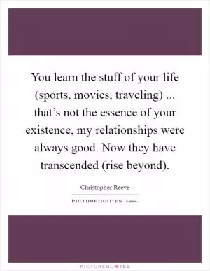 You learn the stuff of your life (sports, movies, traveling) ... that’s not the essence of your existence, my relationships were always good. Now they have transcended (rise beyond) Picture Quote #1