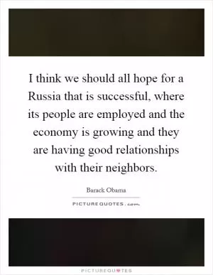 I think we should all hope for a Russia that is successful, where its people are employed and the economy is growing and they are having good relationships with their neighbors Picture Quote #1