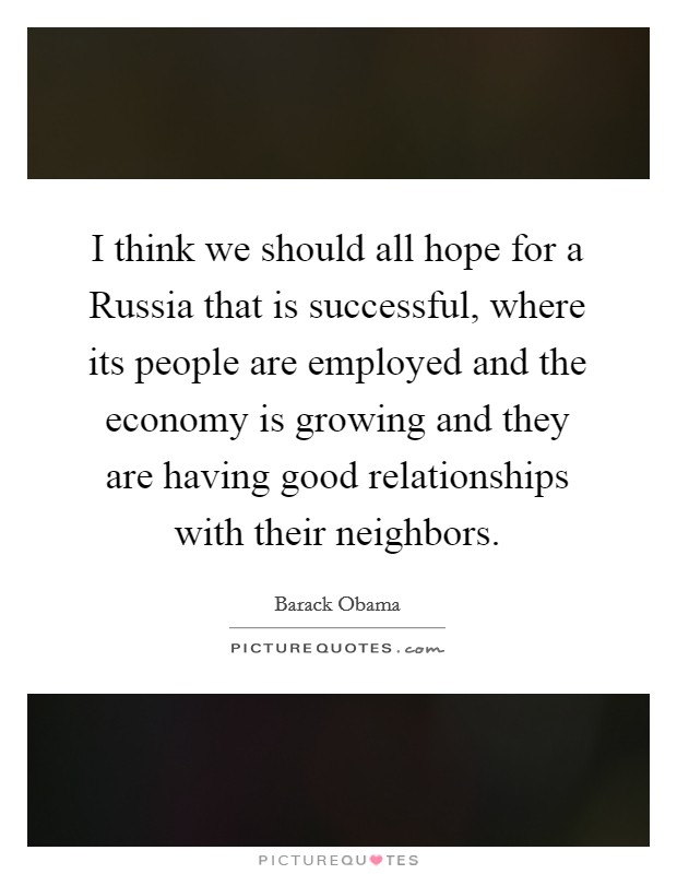 I think we should all hope for a Russia that is successful, where its people are employed and the economy is growing and they are having good relationships with their neighbors. Picture Quote #1