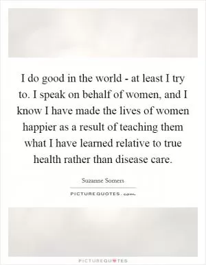 I do good in the world - at least I try to. I speak on behalf of women, and I know I have made the lives of women happier as a result of teaching them what I have learned relative to true health rather than disease care Picture Quote #1