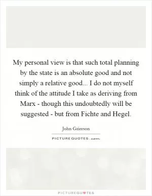 My personal view is that such total planning by the state is an absolute good and not simply a relative good... I do not myself think of the attitude I take as deriving from Marx - though this undoubtedly will be suggested - but from Fichte and Hegel Picture Quote #1