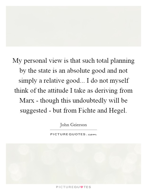 My personal view is that such total planning by the state is an absolute good and not simply a relative good... I do not myself think of the attitude I take as deriving from Marx - though this undoubtedly will be suggested - but from Fichte and Hegel. Picture Quote #1