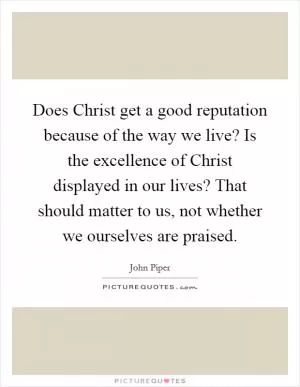 Does Christ get a good reputation because of the way we live? Is the excellence of Christ displayed in our lives? That should matter to us, not whether we ourselves are praised Picture Quote #1