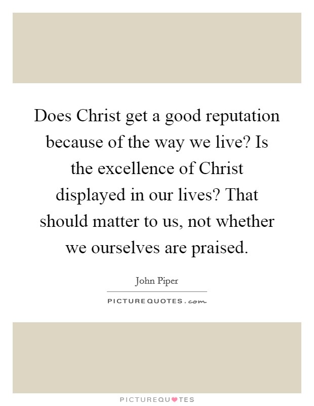 Does Christ get a good reputation because of the way we live? Is the excellence of Christ displayed in our lives? That should matter to us, not whether we ourselves are praised. Picture Quote #1