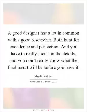 A good designer has a lot in common with a good researcher. Both hunt for excellence and perfection. And you have to really focus on the details, and you don’t really know what the final result will be before you have it Picture Quote #1