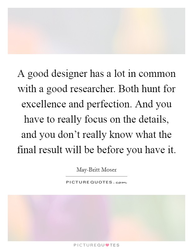 A good designer has a lot in common with a good researcher. Both hunt for excellence and perfection. And you have to really focus on the details, and you don't really know what the final result will be before you have it. Picture Quote #1