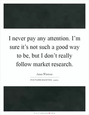 I never pay any attention. I’m sure it’s not such a good way to be, but I don’t really follow market research Picture Quote #1