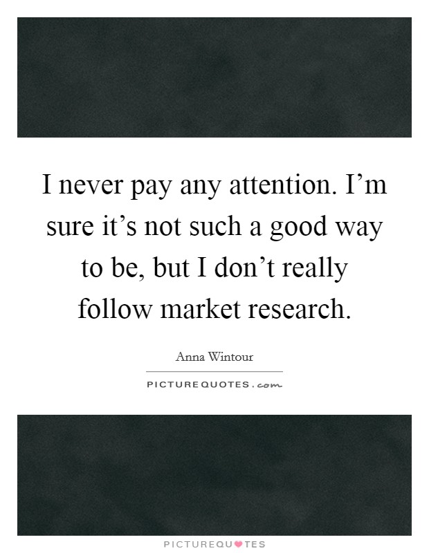 I never pay any attention. I'm sure it's not such a good way to be, but I don't really follow market research. Picture Quote #1