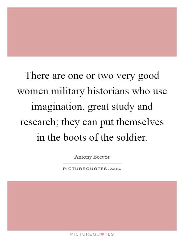 There are one or two very good women military historians who use imagination, great study and research; they can put themselves in the boots of the soldier. Picture Quote #1