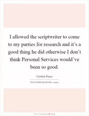 I allowed the scriptwriter to come to my parties for research and it’s a good thing he did otherwise I don’t think Personal Services would’ve been so good Picture Quote #1