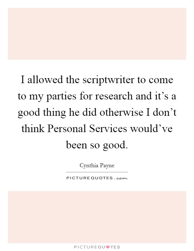 I allowed the scriptwriter to come to my parties for research and it's a good thing he did otherwise I don't think Personal Services would've been so good. Picture Quote #1