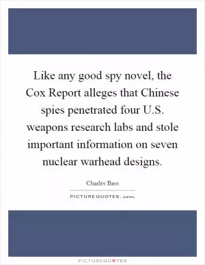 Like any good spy novel, the Cox Report alleges that Chinese spies penetrated four U.S. weapons research labs and stole important information on seven nuclear warhead designs Picture Quote #1