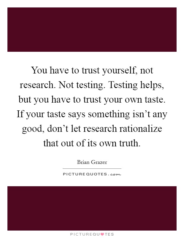You have to trust yourself, not research. Not testing. Testing helps, but you have to trust your own taste. If your taste says something isn’t any good, don’t let research rationalize that out of its own truth Picture Quote #1