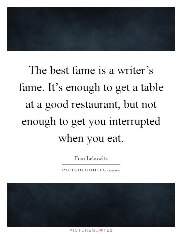 The best fame is a writer's fame. It's enough to get a table at a good restaurant, but not enough to get you interrupted when you eat. Picture Quote #1