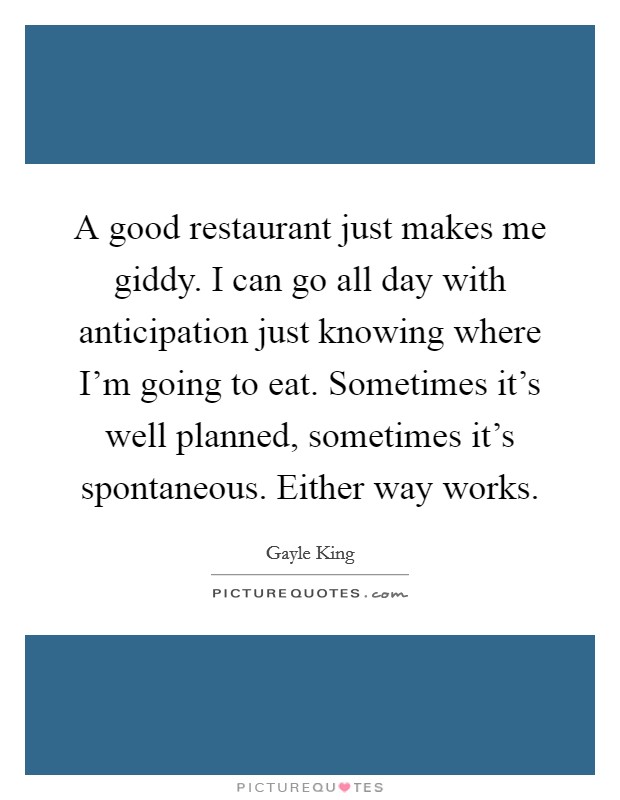 A good restaurant just makes me giddy. I can go all day with anticipation just knowing where I'm going to eat. Sometimes it's well planned, sometimes it's spontaneous. Either way works. Picture Quote #1