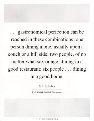 . . . gastronomical perfection can be reached in these combinations: one person dining alone, usually upon a couch or a hill side; two people, of no matter what sex or age, dining in a good restaurant; six people . . . dining in a good home Picture Quote #1