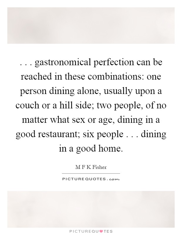 . . . gastronomical perfection can be reached in these combinations: one person dining alone, usually upon a couch or a hill side; two people, of no matter what sex or age, dining in a good restaurant; six people . . . dining in a good home. Picture Quote #1