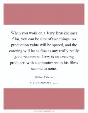 When you work on a Jerry Bruckheimer film, you can be sure of two things: no production value will be spared, and the catering will be as fine as any really really good restaurant. Jerry is an amazing producer, with a commitment to his films second to none Picture Quote #1