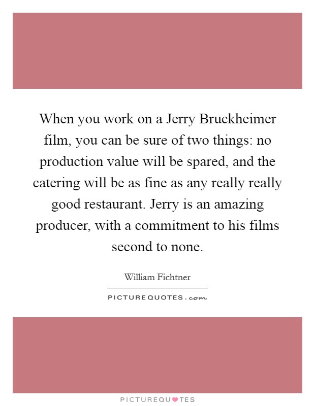 When you work on a Jerry Bruckheimer film, you can be sure of two things: no production value will be spared, and the catering will be as fine as any really really good restaurant. Jerry is an amazing producer, with a commitment to his films second to none. Picture Quote #1