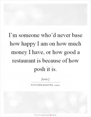I’m someone who’d never base how happy I am on how much money I have, or how good a restaurant is because of how posh it is Picture Quote #1