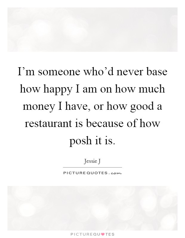 I'm someone who'd never base how happy I am on how much money I have, or how good a restaurant is because of how posh it is. Picture Quote #1