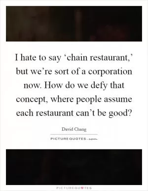 I hate to say ‘chain restaurant,’ but we’re sort of a corporation now. How do we defy that concept, where people assume each restaurant can’t be good? Picture Quote #1