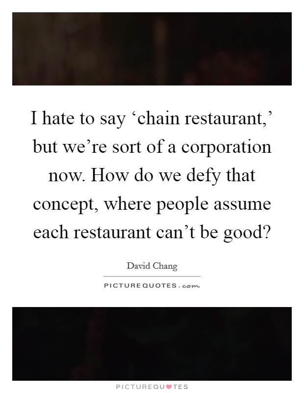 I hate to say ‘chain restaurant,' but we're sort of a corporation now. How do we defy that concept, where people assume each restaurant can't be good? Picture Quote #1