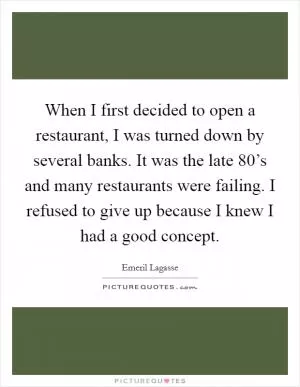 When I first decided to open a restaurant, I was turned down by several banks. It was the late 80’s and many restaurants were failing. I refused to give up because I knew I had a good concept Picture Quote #1
